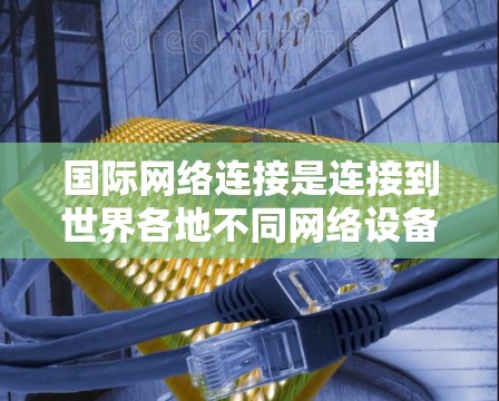 国际网络连接是连接到世界各地不同网络设备的常见方式，涉及多个步骤和工具。以下是详细的步骤指南