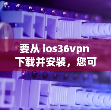 要从 ios36vpn 下载并安装，您可以按照以下步骤操作