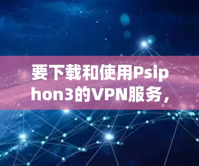 要下载和使用Psiphon3的VPN服务，您可以按照以下步骤进行