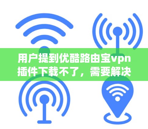 用户提到优酷路由宝vpn插件下载不了，需要解决这个问题。以下是逐步的解决方案