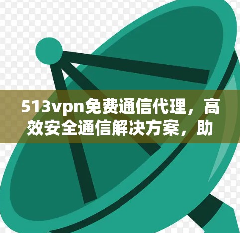 513vpn免费通信代理，高效安全通信解决方案，助您突破通信技术的限制