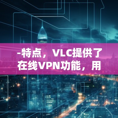 -特点，VLC提供了在线VPN功能，用户可以通过网络访问任何网站或服务，且支持端到端加密