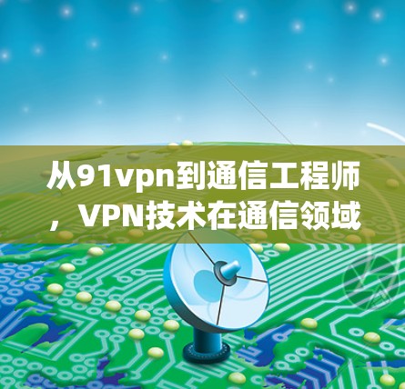 从91vpn到通信工程师，VPN技术在通信领域的创新与应用