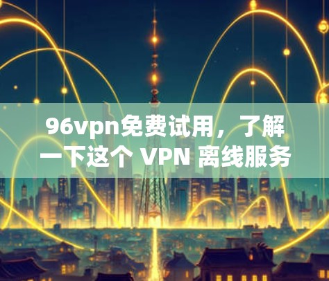 96vpn免费试用，了解一下这个 VPN 离线服务