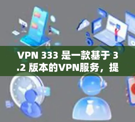 VPN 333 是一款基于 3.2 版本的VPN服务，提供多种协议，包括 VPN、VPN+VPN+优惠等。如果您想注册和登录该服务，以下是一些步骤和信息
