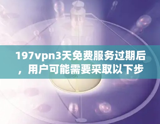 197vpn3天免费服务过期后,用户可能需要采取以下步骤