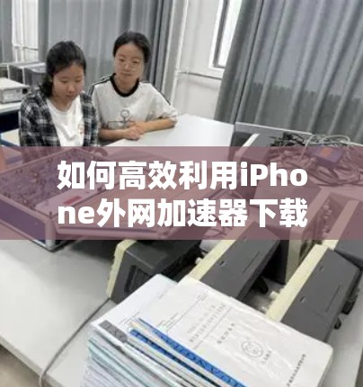 如何高效利用iPhone外网加速器下载资料
