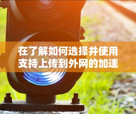 在了解如何选择并使用支持上传到外网的加速器时,以下是一个结构化的总结