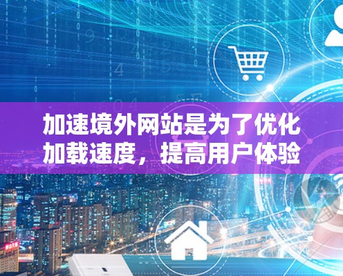 加速境外网站是为了优化加载速度，提高用户体验。以下是对加速境外网站的选择和使用要点的详细总结