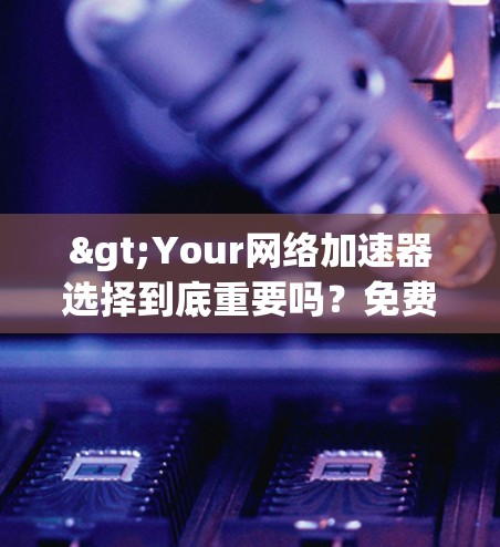 >Your网络加速器选择到底重要吗？免费网络加速器是否值得信赖？