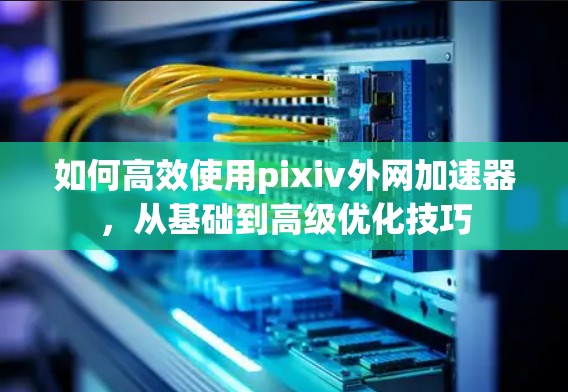如何高效使用pixiv外网加速器,从基础到高级优化技巧
