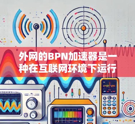 外网的BPN加速器是一种在互联网环境下运行的加速工具,旨在提高网页搜索的效率和速度。以下是对该工具的详细总结
